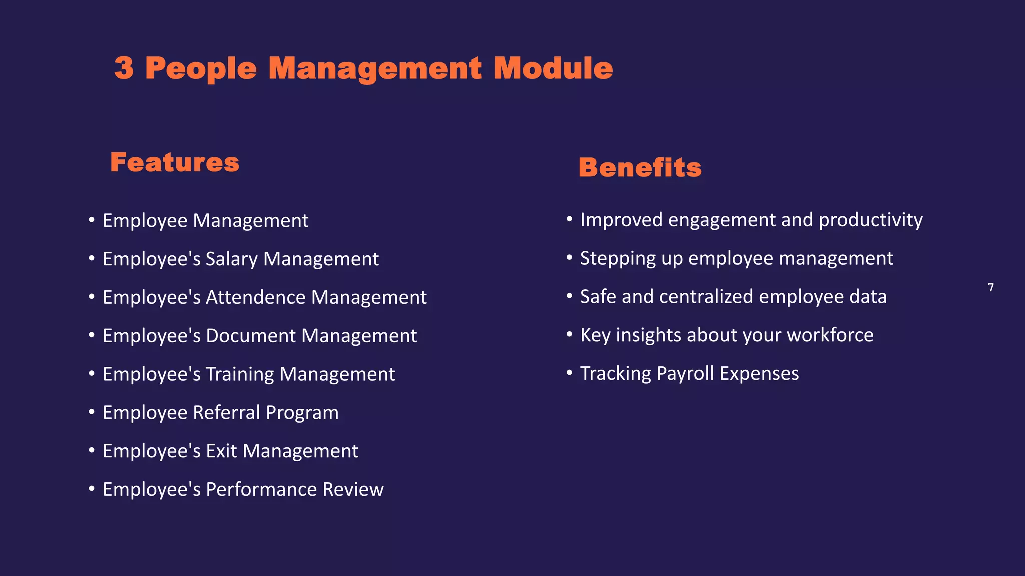 7
3 People Management Module
Benefits
• Employee Management
• Employee's Salary Management
• Employee's Attendence Management
• Employee's Document Management
• Employee's Training Management
• Employee Referral Program
• Employee's Exit Management
• Employee's Performance Review
Features
• Improved engagement and productivity
• Stepping up employee management
• Safe and centralized employee data
• Key insights about your workforce
• Tracking Payroll Expenses
 