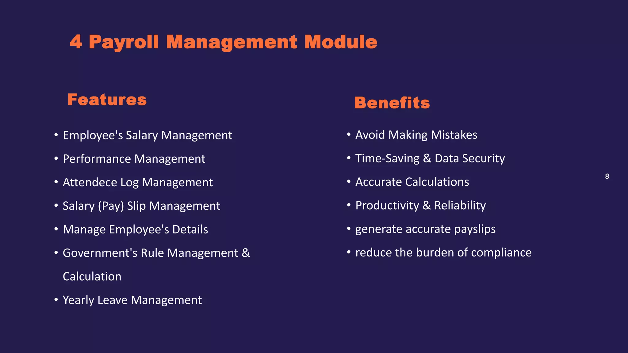8
4 Payroll Management Module
Benefits
• Employee's Salary Management
• Performance Management
• Attendece Log Management
• Salary (Pay) Slip Management
• Manage Employee's Details
• Government's Rule Management &
Calculation
• Yearly Leave Management
Features
• Avoid Making Mistakes
• Time-Saving & Data Security
• Accurate Calculations
• Productivity & Reliability
• generate accurate payslips
• reduce the burden of compliance
 