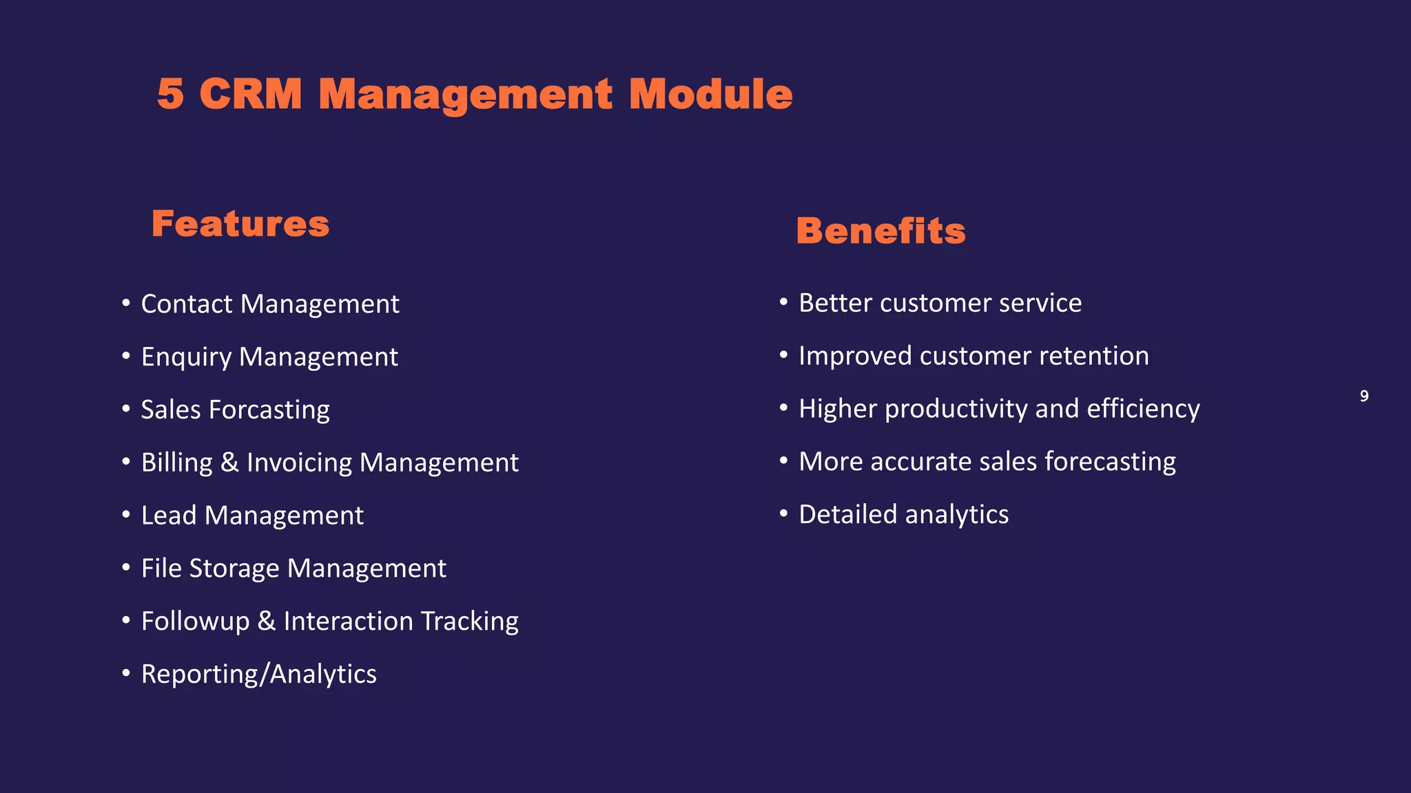 9
5 CRM Management Module
Benefits
• Contact Management
• Enquiry Management
• Sales Forcasting
• Billing & Invoicing Management
• Lead Management
• File Storage Management
• Followup & Interaction Tracking
• Reporting/Analytics
Features
• Better customer service
• Improved customer retention
• Higher productivity and efficiency
• More accurate sales forecasting
• Detailed analytics
 