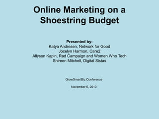 Online Marketing on a
Shoestring Budget
Presented by:
Katya Andresen, Network for Good
Jocelyn Harmon, Care2
Allyson Kapin, Rad Campaign and Women Who Tech
Shireen Mitchell, Digital Sistas
GrowSmartBiz Conference
November 5, 2010
 