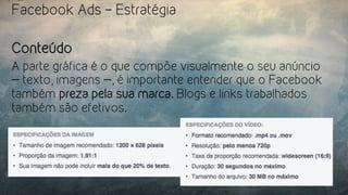 Facebook Ads – Estratégia
Conteúdo
A parte gráfica é o que compõe visualmente o seu anúncio
— texto, imagens —, é importante entender que o Facebook
também preza pela sua marca. Blogs e links trabalhados
também são efetivos.
 