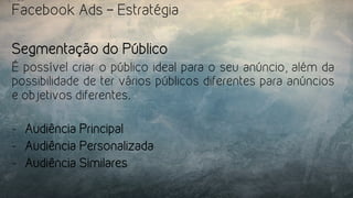 Facebook Ads – Estratégia
Segmentação do Público
É possível criar o público ideal para o seu anúncio, além da
possibilidade de ter vários públicos diferentes para anúncios
e objetivos diferentes.
-  Audiência Principal
-  Audiência Personalizada
-  Audiência Similares
 