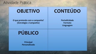 Atividade Prática
OBJETIVO	
  
	
  
	
  
O	
  que	
  pretendo	
  com	
  a	
  campanha?	
  
(Estratégia	
  x	
  Campanha)	
  
CONTEÚDO	
  
	
  
	
  
Periodicidade	
  
Formato	
  
Linguagem	
  
	
  
PÚBLICO	
  
	
  
	
  
Principal	
  
Personalizado	
  
 