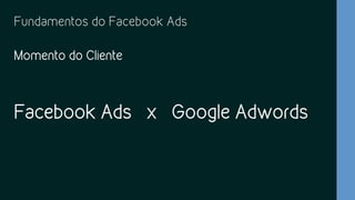 Fundamentos do Facebook Ads
Momento do Cliente
Facebook Ads x Google Adwords
 