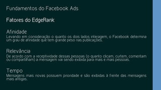 Fundamentos do Facebook Ads
Fatores do EdgeRank
Afinidade
Levando em consideração o quanto os dois lados interagem, o Facebook determina
um grau de afinidade que tem grande peso nas publicações.
Relevância
De acordo com a receptividade dessas pessoas (o quanto clicam, curtem, comentam
ou compartilham) a mensagem vai sendo exibida para mais e mais pessoas.
Tempo
Mensagens mais novas possuem prioridade e são exibidas à frente das mensagens
mais antigas.
 