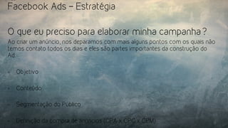Facebook Ads – Estratégia
O que eu preciso para elaborar minha campanha?
Ao criar um anúncio, nos deparamos com mais alguns pontos com os quais não
temos contato todos os dias e eles são partes importantes da construção do
Ad.
-  Objetivo
-  Conteúdo
-  Segmentação do Público
-  Definição da compra de anúncios (CPA x CPC x CPM)
 