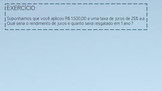 EXERCÍCIO
Suponhamos que você aplicou R$ 1.500,00 a uma taxa de juros de 25% a.a.
Qual seria o rendimento de juros e quanto seria resgatado em 1 ano?
 