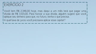 EXERCÍCIO 2
Você tem R$ 2.346,00 hoje, mas daqui a um mês terá que pagar uma
dívida de R$ 3.123,00. Para honrar a sua dívida, alguém sugere que você
aplique seu dinheiro para que, no futuro, tenha o que precisa.
A qual taxa de juros você precisaria aplicar esse capital?
 