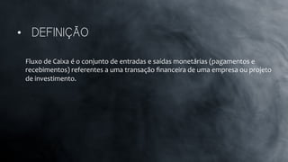 Fluxo	
  de	
  Caixa	
  é	
  o	
  conjunto	
  de	
  entradas	
  e	
  saídas	
  monetárias	
  (pagamentos	
  e	
  
recebimentos)	
  referentes	
  a	
  uma	
  transação	
  ﬁnanceira	
  de	
  uma	
  empresa	
  ou	
  projeto	
  
de	
  investimento.	
  
•  DEFINIÇÃO
 