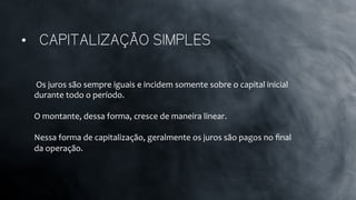 •  CAPITALIZAÇÃO SIMPLES
	
  Os	
  juros	
  são	
  sempre	
  iguais	
  e	
  incidem	
  somente	
  sobre	
  o	
  capital	
  inicial	
  
durante	
  todo	
  o	
  período.	
  	
  
	
  
O	
  montante,	
  dessa	
  forma,	
  cresce	
  de	
  maneira	
  linear.	
  	
  
	
  
Nessa	
  forma	
  de	
  capitalização,	
  geralmente	
  os	
  juros	
  são	
  pagos	
  no	
  ﬁnal	
  
da	
  operação.	
  
 