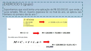 EXERCÍCIO 5 (grupo)
Suponhamos que você tenha uma aplicação de R$ 120.000,00, que rende, a
juros simples, 15% a.t. Quanto esperaria ter no final do ano, se aplicou seu
dinheiro no primeiro dia do ano?
 
