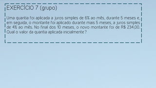 EXERCÍCIO 7 (grupo)
Uma quantia foi aplicada a juros simples de 6% ao mês, durante 5 meses e,
em seguida, o montante foi aplicado durante mais 5 meses, a juros simples
de 4% ao mês. No final dos 10 meses, o novo montante foi de R$ 234,00.
Qual o valor da quantia aplicada inicialmente? 
 