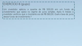 EXERCÍCIO 8 (grupo)
Um investidor aplicou a quantia de R$ 500,00 em um fundo de
investimento que opera no regime de juros simples. Após 6 meses o
investidor verificou que o montante era de R$ 560,00. Qual a taxa de juros
desse fundo de investimento?
 