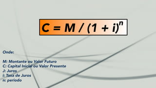 C = M / (1 + i)
n
Onde:
M: Montante ou Valor Futuro
C: Capital Inicial ou Valor Presente
J: Juros
i: Taxa de Juros
n: periodo
 