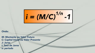 i = (M/C)
1/n
-1
Onde:
M: Montante ou Valor Futuro
C: Capital Inicial ou Valor Presente
J: Juros
i: Taxa de Juros
n: periodo
 