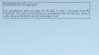 EXERCICIO 10 (grupo)
	
  
Um empréstimo deve ser pago em 60 dias. O valor a ser pago é de R$
15.000,00. Os juros (compostos) do empréstimo são de 12% a.m. Qual o
valor desse empréstimo se ele fosse pago hoje?
 