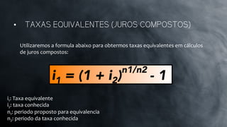 Utilizaremos	
  a	
  formula	
  abaixo	
  para	
  obtermos	
  taxas	
  equivalentes	
  em	
  cálculos	
  
de	
  juros	
  compostos:	
  
•  TAXAS EQUIVALENTES (JUROS COMPOSTOS)
i1 = (1 + i2)
n1/n2
- 1
i1:	
  Taxa	
  equivalente	
  
i2:	
  taxa	
  conhecida	
  
n1:	
  periodo	
  proposto	
  para	
  equivalencia	
  	
  
n2:	
  periodo	
  da	
  taxa	
  conhecida	
  
 