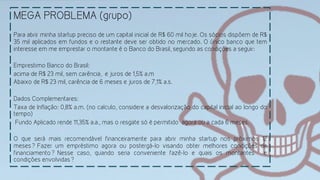 MEGA PROBLEMA (grupo)
	
  
Para abrir minha startup preciso de um capital inicial de R$ 60 mil hoje. Os sócios dispõem de R$
35 mil aplicados em fundos e o restante deve ser obtido no mercado. O único banco que tem
interesse em me emprestar o montante é o Banco do Brasil, segundo as condições a seguir:
Emprestimo Banco do Brasil:
acima de R$ 23 mil, sem carência, e juros de 1,5% a.m
Abaixo de R$ 23 mil, carência de 6 meses e juros de 7,1% a.s.
Dados Complementares:
Taxa de Inflação: 0,8% a.m. (no calculo, considere a desvalorização do capital inicial ao longo do
tempo)
Fundo Aplicado rende 11,35% a.a., mas o resgate só é permitido agora ou a cada 6 meses.
O que será mais recomendável financeiramente para abrir minha startup nos próximos 12
meses? Fazer um empréstimo agora ou postergá-lo visando obter melhores condições de
financiamento? Nesse caso, quando seria conveniente fazê-lo e quais os montantes e
condições envolvidas?
 