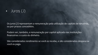 •  Juros (J)
Os	
  juros	
  (J)	
  representam	
  a	
  remuneração	
  pela	
  utilização	
  de	
  capitais	
  de	
  terceiros,	
  
ou	
  por	
  prazos	
  concedidos.	
  	
  
	
  
Podem	
  ser,	
  também,	
  a	
  remuneração	
  por	
  capital	
  aplicado	
  nas	
  instituições	
  
ﬁnanceiras:	
  o	
  custo	
  do	
  dinheiro.	
  	
  
	
  
São	
  considerados	
  rendimento	
  se	
  você	
  os	
  recebe,	
  e	
  são	
  considerados	
  despesa	
  se	
  
você	
  os	
  paga.	
  
 