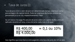 •  Taxa de Juros (i)
Taxa	
  de	
  juros	
  (i)	
  é	
  o	
  valor	
  do	
  juro	
  em	
  determinado	
  tempo,	
  expresso	
  como	
  
porcentagem	
  do	
  capital	
  inicial.	
  Pode	
  ser	
  expresso	
  da	
  forma	
  unitária	
  ou	
  
percentual	
  (0,15	
  ou	
  15%,	
  respectivamente).	
  Veja:	
  
	
  
Se	
  um	
  banco	
  me	
  paga	
  R$	
  400,00	
  de	
  juros	
  sobre	
  um	
  capital	
  de	
  R$	
  4.000,00	
  
aplicado	
  durante	
  um	
  ano,	
  a	
  taxa	
  de	
  juros	
  nada	
  mais	
  é	
  do	
  que:	
  
	
  
	
  
	
  
	
  
	
  
	
  
	
  
Isso	
  signiﬁca	
  que	
  esse	
  banco	
  está	
  pagando	
  uma	
  taxa	
  de	
  juros	
  de	
  10%	
  ao	
  ano.	
  
 