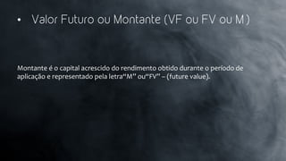 •  Valor Futuro ou Montante (VF ou FV ou M )
Montante	
  é	
  o	
  capital	
  acrescido	
  do	
  rendimento	
  obtido	
  durante	
  o	
  período	
  de	
  
aplicação	
  e	
  representado	
  pela	
  letra“M”	
  ou“FV”	
  –	
  (future	
  value).	
  
 