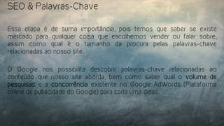 SEO & Palavras-Chave
Essa etapa é de suma importância, pois temos que saber se existe
mercado para qualquer coisa que escolhemos vender ou falar sobre,
assim como qual é o tamanho da procura pelas palavras-chave
relacionadas ao nosso site.
O Google nos possibilita descobrir palavras-chave relacionadas ao
conteúdo que nosso site aborda, bem como saber qual o  volume de
pesquisas e a  concorrência  existente no Google AdWords (Plataforma
online de publicidade do Google) para cada uma delas.
 