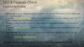 SEO & Palavras-Chave
Importante Avaliar
•  Sinônimos: quando uma palavra-chave possui um ou mais sinônimos, como saber qual
é o mais buscado?
Exemplo: carro x automovel.  Neste caso, podemos observar que a procura por “carro”
é bem superior ao seu sinônimo “automovel”.
•  Plural: a mesma dúvida pode surgir com relação a uma palavra-chave e sua forma no
plural.
Exemplo: gatinha x gatinhas.  Aqui, o termo no plural possui uma quantidade de buscas
maior.
•  Sazonalidade: algumas palavras possuem uma certa sazonalidade em relação a sua
quantidade de pesquisas realizadas.
Exemplo: carnaval, eleições, páscoa.
Para estas questões podemos utilizar o Google Trends (www.google.com/trends)
 