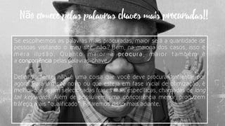 Se escolhermos as palavras mais procuradas, maior será a quantidade de
pessoas visitando o meu site, não? Bem, na maioria dos casos, isso é
mera ilusão. Quanto maior a  procura, maior também é
a concorrência pelas palavras-chave.
Definitivamente, não é uma coisa que você deve procurar enfrentar por
agora. Para um site novo ou que esteja em fase inicial de otimização, é
melhor que sejam selecionadas frases mais específicas, chamadas de long
tail keywords. Além de possuírem uma concorrência menor, produzem
tráfego mais “qualificado”. Falaremos disso mais adiante.
Não comece pelas palavras chaves mais procuradas!!
 