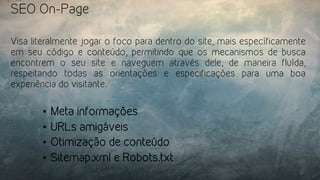 SEO On-Page
Visa literalmente jogar o foco para dentro do site, mais específicamente
em seu código e conteúdo, permitindo que os mecanismos de busca
encontrem o seu site e naveguem através dele, de maneira fluída,
respeitando todas as orientações e especificações para uma boa
experiência do visitante.
•  Meta informações
•  URLs amigáveis
•  Otimização de conteúdo
•  Sitemap.xml e Robots.txt
 