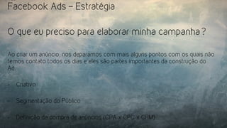 Facebook Ads – Estratégia
O que eu preciso para elaborar minha campanha?
Ao criar um anúncio, nos deparamos com mais alguns pontos com os quais não
temos contato todos os dias e eles são partes importantes da construção do
Ad.
-  Criativo
-  Segmentação do Público
-  Definição da compra de anúncios (CPA x CPC x CPM)
 