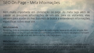 SEO On-Page – Meta Informações
Item muito importante em otimização on page. As meta tags além de
passar as principais informações de um site para os visitantes, elas
servem para ajudar os mecânismos de busca a entenderem informações
específicas sobre esse site.
Meta Keywords
Nesta tag, liste as principais palavras-chave de cada página, separando-as por vírgula. Não
coloque palavras-chave que não estejam também presentes no texto da página e também
não as repita mais de uma vez dentro da tag (não faça spam).
Meta Description
Escreva uma ou duas frases que descrevam bem a página. Mais uma vez, para cada página,
utilize uma descrição única. Esse texto é o que descreve a sua página nos resultados de
alguma busca, ou seja, utilize-a para conseguir conquistar o clique do usuário.
 