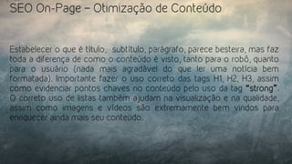 SEO On-Page – Otimização de Conteúdo
Estabelecer o que é título,  subtítulo, parágrafo, parece besteira, mas faz
toda a diferença de como o conteúdo é visto, tanto para o robô, quanto
para o usuário (nada mais agradável do que ler uma notícia bem
formatada). Importante fazer o uso correto das tags H1, H2, H3, assim
como evidenciar pontos chaves no conteúdo pelo uso da tag “strong”.
O correto uso de listas também ajudam na visualização e na qualidade,
assim como imagens e vídeos são extremamente bem vindos para
enriquecer ainda mais seu conteúdo.
 