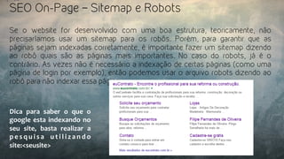 SEO On-Page – Sitemap e Robots
Se o website for desenvolvido com uma boa estrutura, teoricamente, não
precisaríamos usar um sitemap para os robôs. Porém, para garantir que as
páginas sejam indexadas corretamente, é importante fazer um sitemap dizendo
ao robô quais são as páginas mais importantes. No caso do robots, já é o
contrário. As vezes não é necessário a indexação de certas páginas (como uma
página de login por exemplo), então podemos usar o arquivo robots dizendo ao
robô para não indexar essa página.
Dica	
   para	
   saber	
   o	
   que	
   o	
  
google	
  esta	
  indexando	
  no	
  
seu	
   site,	
   basta	
   realizar	
   a	
  
p e s q u i s a	
   u t i l i z a n d o	
  
site:<seusite>	
  
 