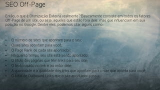 SEO Off-Page
Então, o que é Otimização Externa realmente? Basicamente consiste em todos os fatores
Off-Page de um site, ou seja, aqueles que estão fora dele, mas que influenciam em sua
posição no Google. Dentre eles, podemos citar alguns como:
•  O número de sites que apontam para o seu;
•  Quais sites apontam para você;
•  O Page Rank de cada site apontador;
•  Há quanto tempo seu site está sendo apontado;
•  O título das páginas que têm links para seu site;
•  O texto usado no link e ao redor dele;
•  A quantidade e a qualidade dos links que apontam para o site que aponta para você;
•  O total de Outbound Links que o site apontador possui;
 