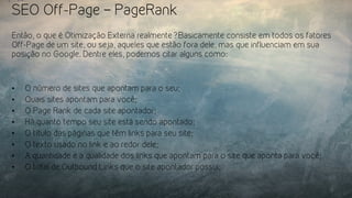 SEO Off-Page – PageRank
Então, o que é Otimização Externa realmente? Basicamente consiste em todos os fatores
Off-Page de um site, ou seja, aqueles que estão fora dele, mas que influenciam em sua
posição no Google. Dentre eles, podemos citar alguns como:
•  O número de sites que apontam para o seu;
•  Quais sites apontam para você;
•  O Page Rank de cada site apontador;
•  Há quanto tempo seu site está sendo apontado;
•  O título das páginas que têm links para seu site;
•  O texto usado no link e ao redor dele;
•  A quantidade e a qualidade dos links que apontam para o site que aponta para você;
•  O total de Outbound Links que o site apontador possui;
 
