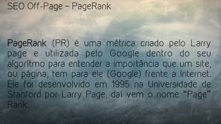 SEO Off-Page – PageRank
PageRank  (PR) é uma métrica criado pelo Larry
page e utilizada pelo Google dentro do seu
algorítmo para entender a importância que um site,
ou página, tem para ele (Google) frente a Internet.
Ele foi desenvolvido em 1995 na Universidade de
Stanford por Larry Page, daí vem o nome “Page”
Rank.
 