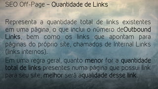 SEO Off-Page – Quantidade de Links
Representa a quantidade total de links existentes
em uma página, o que inclui o número deOutbound
Links, bem como os links que apontam para
páginas do próprio site, chamados de Internal Links
(links internos).
Em uma regra geral, quanto menor for a quantidade
total de links presentes numa página que possui link
para seu site, melhor será aqualidade desse link.
 