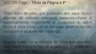 SEO Off-Page – Título da Página e IP
Obter links de sites que possuam em seus títulos
alguma de nossas principais palavras-chave é
extremamente importante e poderoso e, além
disso, é uma coisa que as pessoas geralmente não
percebem e acabam não fazendo.
Quanto maior for o número de sites que apontam
para você provenientes de endereços IP diferentes,
melhor para seu site.
 
