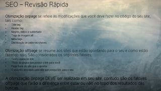 SEO – Revisão Rápida
Otimização onpage se refere às modificações que você deve fazer no código do seu site,
tais como:
•  Title tag
•  Header tag
•  Negrito, itálico e sublinhado
•  Tags de imagem alt
•  Meta tags
•  Distribuição de palavras-chaves
Otimização offpage se resume aos sites que estão apontando para o seu e como estão
fazendo isso. São considerados os seguintes fatores:
•  Texto usado no link
•  Título da página que possui o link para você
•  Page Rank do site que o aponta
•  O assunto abordado pelo site que possui link para o seu
A otimização onpage DEVE ser realizada em seu site, contudo são os fatores
offpage que farão a diferença entre estar ou não no topo dos resultados das
buscas.
 