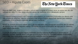 SEO – Alguns Cases
Segundo Matt Cutts sugere, o Google e outros search engines só podem varrer as partes que não são
restritas dos sites. Por isso, essas sessões devem ter conteúdo novo e atualizado sempre.
O problema começa porque o NYT na época disponibilizou os conteúdos produzidos nos últimos sete
dias a todos os visitantes, mas os conteúdos mais antigos ficaram disponíveis apenas para visitantes
registrados, e os conteúdos especiais apenas para membros.
Assim, os motores de busca sabiam que o site era relevante, pois conseguiam encontrar até 20 milhões
de páginas, mas não conseguiam indexar 20 milhões de vezes o formulário de login para os visitantes
registrados e membros.
A solução foi passar a mostrar alguns conteúdos para os motores de pesquisa e outros para os
visitantes normais, fazendo assim com que os motores de pesquisa consigam indexar corretamente
todo o site, mas continuando a pedir aos outros visitantes para se registrarem.
 