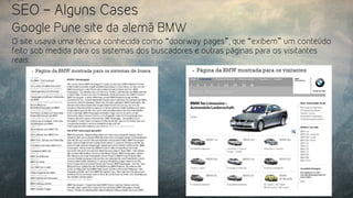 SEO – Alguns Cases
Google Pune site da alemã BMW
O site usava uma técnica conhecida como “doorway pages”, que “exibem” um conteúdo
feito sob medida para os sistemas dos buscadores e outras páginas para os visitantes
reais.
 