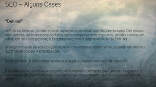 SEO – Alguns Cases
“Dell Hell”
Jeff Jarvis famoso jornalista norte-americano percebeu que seu computador Dell estava
com defeito. Após diversos contatos com a empresa sem respostas, decidiu colocar um
relato em seu blog pessoal, o BuzzMachine,com o sugestivo título de Dell Hell.
O blog tornou-se parada obrigatória para consumidores insatisfeitos, gerando um imenso
buzz negativo para a empresa Dell.
Neste período, a Dell perdeu vendas e a Apple a superou em valor de mercado.
Passada a crise, a empresa contrato um funcionário somente para atender blogueiros e
uma equipe de monitoramento para identificar consumidores que citam a empresa em
blogs
 