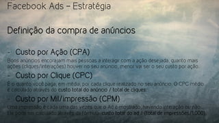 Facebook Ads – Estratégia
Definição da compra de anúncios
-  Custo por Ação (CPA)
Bons anúncios encorajam mais pessoas a interagir com a ação desejada, quanto mais
ações (cliques/interações) houver no seu anúncio, menor vai ser o seu custo por ação.
-  Custo por Clique (CPC)
É o quanto você paga, em média, por cada clique realizado no seu anúncio. O CPC médio
é calculado através do custo total do anúncio / total de cliques.
-  Custo por Mil/impressão (CPM)
Uma impressão é cada uma das vezes que o Ad é mostrado, havendo interação ou não.
Ele pode ser calculado através da fórmula: custo total do ad / (total de impressões/1.000).
 