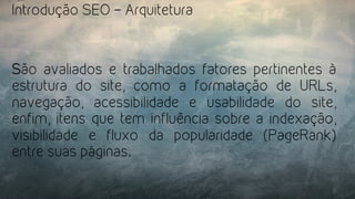 Introdução SEO – Arquitetura
São avaliados e trabalhados fatores pertinentes à
estrutura do site, como a formatação de URLs,
navegação, acessibilidade e usabilidade do site,
enfim, itens que tem influência sobre a indexação,
visibilidade e fluxo da popularidade (PageRank)
entre suas páginas.
 