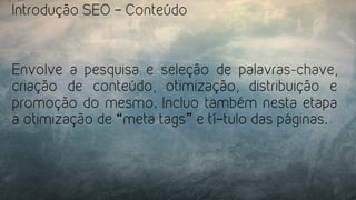 Introdução SEO – Conteúdo
Envolve a pesquisa e seleção de palavras-chave,
criação de conteúdo, otimização, distribuição e
promoção do mesmo. Incluo também nesta etapa
a otimização de “meta tags” e tí­tulo das páginas.
 