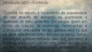 Introdução SEO – Conteúdo
Consiste no estudo e incremento da popularidade
do site através do aumento na quantidade e
qualidade de links externos. Estratégias giram em
torno da criação de conteúdo, ferramentas e
promoções relevantes ao seu público-alvo (o que
irá gerar referências/links em outros sites). Outras
estratégias complementares são, por exemplo, a
troca de links com outros sites (links recí­procos
ou no inglês,  link exchange) e cadastro em
 