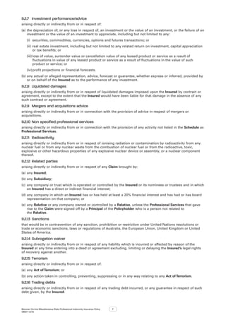 Bizcover On-line Miscellaneous Risks Professional Indemnity Insurance Policy
V8507 12/16
7
9.2.7	 Investment performance/advice
arising directly or indirectly from or in respect of:
(a)	the depreciation of, or any loss in respect of, an investment or the value of an investment, or the failure of an
investment or the value of an investment to appreciate, including but not limited to any:
(i)	 securities, commodities, currencies, options and futures transactions; or
(ii)	real estate investment, including but not limited to any related return on investment, capital appreciation
or tax benefits; or
(iii)	loss of value, surrender value or cancellation value of any leased product or service as a result of
fluctuations in value of any leased product or service as a result of fluctuations in the value of such
product or service; or
(iv)	profit projections or financial forecasts.
(b)	any actual or alleged representation, advice, forecast or guarantee, whether express or inferred, provided by
or on behalf of the Insured as to the performance of any investment.
9.2.8	 Liquidated damages
arising directly or indirectly from or in respect of liquidated damages imposed upon the Insured by contract or
agreement, except to the extent that the Insured would have been liable for that damage in the absence of any
such contract or agreement.
9.2.9	 Mergers and acquisitions advice
arising directly or indirectly from or in connection with the provision of advice in respect of mergers or
acquisitions.
9.2.10	Non specified professional services
arising directly or indirectly from or in connection with the provision of any activity not listed in the Schedule as
Professional Services.
9.2.11	 Radioactivity
arising directly or indirectly from or in respect of ionising radiation or contamination by radioactivity from any
nuclear fuel or from any nuclear waste from the combustion of nuclear fuel or from the radioactive, toxic,
explosive or other hazardous properties of any explosive nuclear device or assembly, or a nuclear component
thereof.
9.2.12	Related parties
arising directly or indirectly from or in respect of any Claim brought by:
(a)	any Insured;
(b)	any Subsidiary;
(c)	 any company or trust which is operated or controlled by the Insured or its nominees or trustees and in which
an Insured has a direct or indirect financial interest;  
(d)	any company in which an Insured has or has held at least a 20% financial interest and has had or has board
representation on that company; or
(e)	any Relative or any company owned or controlled by a Relative, unless the Professional Services that gave
rise to the Claim were signed off by a Principal of the Policyholder who is a person not related to
the Relative.
9.2.13	Sanctions
that would be in contravention of any sanction, prohibition or restriction under United Nations resolutions or
trade or economic sanctions, laws or regulations of Australia, the European Union, United Kingdom or United
States of America.
9.2.14	Subrogation waiver
arising directly or indirectly from or in respect of any liability which is incurred or affected by reason of the
Insured at any time entering into a deed or agreement excluding, limiting or delaying the Insured’s legal rights
of recovery against another.
9.2.15	Terrorism
arising directly or indirectly from or in respect of:
(a)	any Act of Terrorism; or
(b)	any action taken in controlling, preventing, suppressing or in any way relating to any Act of Terrorism.
9.2.16	Trading debts
arising directly or indirectly from or in respect of any trading debt incurred, or any guarantee in respect of such
debt given, by the Insured.
 