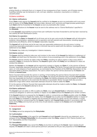 Bizcover On-line Miscellaneous Risks Professional Indemnity Insurance Policy
V8507 12/16
8
9.2.17	 War
arising directly or indirectly from or in respect of any consequence of war, invasion, act of foreign enemy,
hostilities (whether war be declared or not), civil war, rebellion, revolution, insurrection or military or
usurped power.
10.	Claims conditions
10.1	Claims notifications
Every Claim made against the Insured shall be notified to the Insurer as soon as practicable and in any event
prior to expiry of the Policy Period, and every letter, demand, writ, summons and legal process pertaining to
such Claim shall be forwarded to the Insurer as soon as practicable after receipt.
All Claim notifications to the Insurer must be sent to the address next to ‘Claims Notification’ specified in
the Schedule.
It is the Insured’s responsibility to ensure that such notification has been forwarded to and has been received by
the Liability  Profin Notification Centre.
10.2	Claims Co-operation
In the event of a Claim the Insured will at all times and at its own cost provide the Insurer with all information,
evidence, documentation, assistance and co-operation and will execute such documents, including signed
statements and affidavits, which the Insurer reasonably requests.
The Insured will at all times and at its own cost use reasonable endeavours to do and concur in doing
everything reasonably practicable to avoid or diminish loss and to assist with the defence, investigation or
settlement of any Claim.
The Insurer may make any investigation it deems necessary.
10.3	Claims conduct
The Insurer shall be entitled to take over and conduct in the name of the Insured the defence or settlement of
any Claim and shall have full discretion in the conduct of any proceedings and in the settlement of any Claim.
The Insurer reserves entirely its rights under this Policy, including its right to agree or deny cover while it
assesses a Claim or conducts the defence.The Insurer’s rights under this Policy are not affected if it does not
conduct the defence.
Neither the Insured nor the Insurer will be required to contest or litigate any Claim if, in the opinion of Senior
Counsel, reasonable attempts should be made to settle the Claim.The Senior Counsel shall be mutually agreed
upon, or in the absence of such agreement, as nominated by the President of the NSW Bar Association (or the
equivalent State orTerritory association).The cost to obtain the opinion will be advanced by the Insurer and
treated as Insured Costs.
Senior Counsel shall provide the opinion in writing. In formulating the opinion Senior Counsel shall consider
commercial matters including the amount of the Claim, the actual and potential loss (including Insured Costs)
that may reasonably be incurred in contesting the Claim, the liability prospects and the prospect of recovering
costs against the claimant in the event that the defence is successful. Senior Counsel shall also provide a
settlement range within which reasonable attempts should be made to settle the Claim.
If it is the opinion of Senior Counsel that reasonable attempts should be made to settle the Claim, the Insured
shall not object to the Insurer’s attempt to do so.
10.4	Claims settlement
The Insured must not settle or offer to settle any Claim, incur any Insured Costs or otherwise assume any
contractual obligation or admit any liability in respect of any Claim without the Insurer’s prior written consent.
If the Insured objects to a proposal by the Insurer to settle or compromise any Claim payable under this Policy
and wishes to contest or litigate the matter, then the Insured may so elect, but the Insurer’s liability in respect of
any such Claim so contested or litigated will not exceed the amount for which, but for such election, it could
have been settled or compromised by the Insurer, together with Insured Costs payable in accordance with the
terms of this Policy and incurred up to the time of such election, subject to the Excess and to the Limit of
Indemnity.
11.	General conditions
11.1	 Assignment
This Policy cannot be assigned by the Policyholder.
11.2	 Authorisation
The Principal Policyholder is the agent for each Insured and each Insured is bound by any statement, act or
omission of the Principal Policyholder for all purposes under this Policy, subject to 10.3 ‘Claims Conduct’ and
11.11 ‘Severability and Non Imputation’.
11.3	 Cancellation
The Principal Policyholder may cancel this Policy at any time in writing to the Insurer. Upon receipt of such
request, the Insurer will retain a short period premium calculated at the pro rata proportion of the Full Annual
 