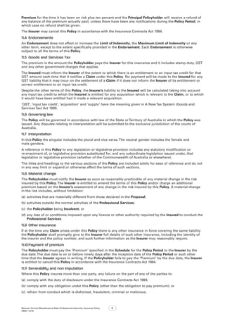 Bizcover On-line Miscellaneous Risks Professional Indemnity Insurance Policy
V8507 12/16
9
Premium for the time it has been on risk plus ten percent and the Principal Policyholder will receive a refund of
any balance of the premium actually paid, unless there have been any notifications during the Policy Period, in
which case no refund shall be given.
The Insurer may cancel this Policy in accordance with the Insurance Contracts Act 1984.
11.4	Endorsements
An Endorsement does not affect or increase the Limit of Indemnity, the Maximum Limit of Indemnity or any
other term, except to the extent specifically provided in the Endorsement. Each Endorsement is otherwise
subject to all the terms of this Policy.
11.5	 Goods and Services Tax
The premium is the amount the Policyholder pays the Insurer for this insurance and it includes stamp duty, GST
and any other government charges that applies.
The Insured must inform the Insurer of the extent to which there is an entitlement to an input tax credit for that
GST amount each time that it notifies a Claim under this Policy. No payment will be made to the Insured for any
GST liability that it may incur on the settlement of a Claim if it does not inform the Insurer of its entitlement or
correct entitlement to an input tax credit.
Despite the other terms of this Policy, the Insurer’s liability to the Insured will be calculated taking into account
any input tax credit to which the Insured is entitled for any acquisition which is relevant to the Claim, or to which
it would have been entitled had it made a relevant acquisition.
‘GST’, ‘input tax credit’, ‘acquisition’ and ‘supply’ have the meaning given in A NewTax System (Goods and
ServicesTax) Act 1999.
11.6	Governing law
The Policy will be governed in accordance with law of the State orTerritory of Australia in which the Policy was
issued. Any disputes relating to interpretation will be submitted to the exclusive jurisdiction of the courts of
Australia.
11.7	 Interpretation
In this Policy the singular includes the plural and vice versa.The neutral gender includes the female and
male genders.
A reference in this Policy to any legislation or legislative provision includes any statutory modification or
re-enactment of, or legislative provision substituted for, and any subordinate legislation issued under, that
legislation or legislative provision (whether of the Commonwealth of Australia or elsewhere).
The titles and headings to the various sections of the Policy are included solely for ease of reference and do not
in any way limit or expand or otherwise affect the terms of such sections.
11.8	Material change
The Policyholder must notify the Insurer as soon as reasonably practicable of any material change in the risk
insured by this Policy.The Insurer is entitled to amend the terms of this Policy and/or charge an additional
premium based on the Insurer’s assessment of any change in the risk insured by this Policy. A material change
in the risk includes, without limitation:
(a)	activities that are materially different from those declared in the Proposal;
(b)	activities outside the normal activities of the Professional Services;
(c)	 the Policyholder being Insolvent; or
(d)	any loss of or conditions imposed upon any licence or other authority required by the Insured to conduct the
Professional Services.
11.9	Other insurance
If at the time any Claim arises under this Policy there is any other insurance in force covering the same liability
the Policyholder shall promptly give to the Insurer full details of such other insurance, including the identity of
the insurer and the policy number, and such further information as the Insurer may reasonably require.
11.10	Payment of premium
The Policyholder must pay the ‘Premium’ specified in the Schedule for the Policy Period to the Insurer by the
due date.The due date is on or before ninety days after the inception date of the Policy Period or such other
time that the Insurer agrees in writing. If the Policyholder fails to pay the ‘Premium’ by the due date, the Insurer
is entitled to cancel this Policy in accordance with the Insurance Contracts Act 1984.
11.11	Severability and non imputation
Where this Policy insures more than one party, any failure on the part of any of the parties to:
(a)	comply with the duty of disclosure under the Insurance Contracts Act 1984;
(b)	comply with any obligation under this Policy (other than the obligation to pay premium); or
(c)	 refrain from conduct which is dishonest, fraudulent, criminal or malicious,
 