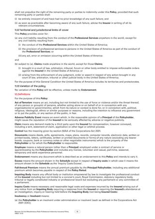 Bizcover On-line Miscellaneous Risks Professional Indemnity Insurance Policy
V8507 12/16
10
shall not prejudice the right of the remaining party or parties to indemnity under this Policy, provided that such
remaining party or parties shall:
(i)	 be entirely innocent of and have had no prior knowledge of any such failure; and
(ii)	as soon as practicable after becoming aware of any such failure, advise the Insurer in writing of all its
relevant circumstances.
11.12	Territorial and jurisdictional limits of cover
This Policy provides cover for:
(a)	any civil liability resulting from the conduct of the Professional Services anywhere in the world, except for
any civil liability resulting from:
(i)	 the conduct of the Professional Services within the United States of America;
(ii)	the provision of professional services to persons in the United States of America as part of the conduct of
the Professional Services; or
(iii)	any act, error or omission occurring within the United States of America
and
(b)	subject to (a), Claims made anywhere in the world, except for those Claims;
(i)	 brought in a court of law, arbitration, tribunal, forum or other body entitled to impose enforceable orders
against the Insured in the United States of America; or
(ii)	arising from the enforcement of any judgment, order or award in respect of any action brought in any
court of law, arbitration, tribunal or other judicial body in the United States of America.
For the purpose of this General Condition the United States of America includes its territories and protectorates.
11.13	Variation of the policy
No variation of this Policy will be effective, unless made by Endorsement.
12.	Definitions
For the purpose of this Policy:
Act of Terrorism means an act, including but not limited to the use of force or violence and/or the threat thereof,
of any person or group(s) of persons, whether acting alone or on behalf of or in connection with any
organisation(s) or government(s), which from its nature or context is done for, or in connection with, political,
religious, ideological, ethnic or similar purposes or reasons, including the intention to influence any government
or to put the public, or any section of the public, in fear.
Adverse Publicity Event means an event which, in the reasonable opinion of a Principal of the Policyholder,
might cause the reputation of the Insured to be seriously affected by adverse or negative publicity.
Claim means any demand made by a third party upon the Insured for compensation, however conveyed,
including a writ, statement of claim, application or other legal or arbitral process.
Control has the meaning given by section 50AA of the Corporations Act 2001.
Documents means deeds, wills, agreements, maps, plans, records, computer records, electronic data, written or
printed books, letters, certificates, written or printed documents or forms of any nature (excluding any bearer
bonds, coupons, bank or currency notes or other negotiable instruments) which is the property of the
Policyholder or for which the Policyholder is responsible.
Employee means a natural person (other than a Principal) employed under a contract of service or
apprenticeship by the Policyholder and includes any trainee, volunteer and casual, part-time, seasonal,
temporary and work experience personnel.
Endorsement means any document which is described as an endorsement to this Policy and intends to vary it.
Excess means the amount shown in the Schedule except in respect of Inquiry costs in which case it means the
amount shown in the Schedule as the ‘Inquiry Costs Excess’.
Full Annual Premium means the annual premium payable by the Principal Policyholder, including any additional
premium which becomes payable in respect of the Policy Period.
Inquiring Body means any official body or institution empowered by law to investigate the professional conduct
of the Insured including but not limited to a coroner’s court, Royal Commission, statutory regulatory body,
tribunal or legally constituted industry or professional board but excluding any parliament or any committee of
a parliament.
Inquiry Costs means necessary and reasonable legal costs and expenses incurred by the Insured arising out of
any notice from an Inquiring Body requiring a response from the Insured or requiring the Insured’s attendance at
an investigation, inquiry or hearing held before the Inquiring Body (not being Insured Costs).
Insolvency or Insolvent means:
(a)	the Policyholder is an insolvent under administration or insolvent (each as defined in the Corporations Act
2001 (Cth));
 